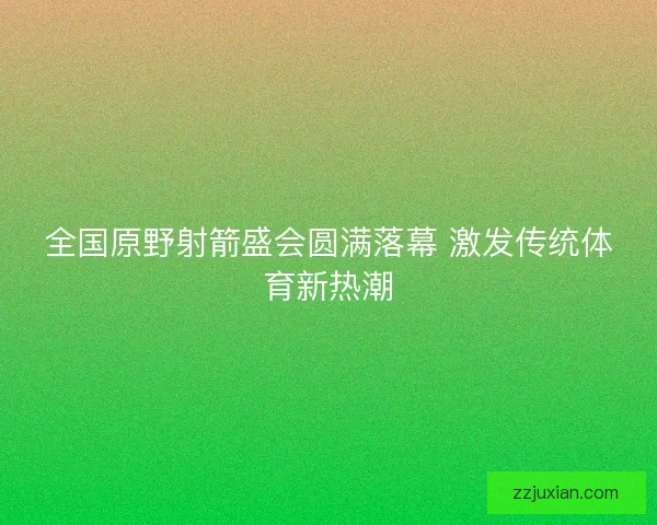 全国原野射箭盛会圆满落幕 激发传统体育新热潮