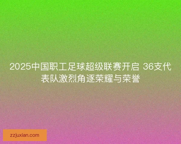 2025中国职工足球超级联赛开启 36支代表队激烈角逐荣耀与荣誉