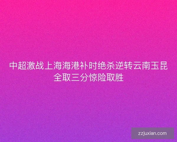 中超激战上海海港补时绝杀逆转云南玉昆全取三分惊险取胜